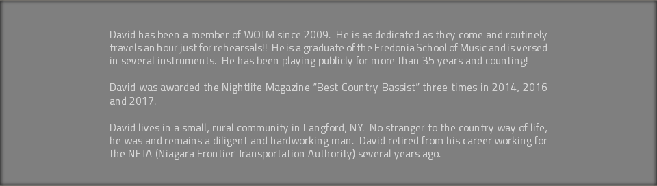 &nbsp;David has been a member of WOTM since 2009. He is as dedicated as they come and routinely travels an hour just for rehearsals!! He is a graduate of the Fredonia School of Music and is versed in several instruments. He has been playing publicly for more than 35 years and counting! David was awarded the Nightlife Magazine “Best Country Bassist” three times in 2014, 2016 and 2017. David lives in a small, rural community in Langford, NY. No stranger to the country way of life, he was and remains a diligent and hardworking man. David retired from his career working for the NFTA (Niagara Frontier Transportation Authority) several years ago. 
