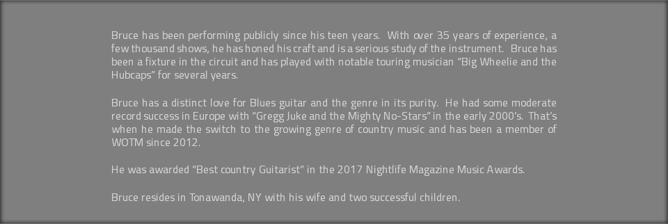 &nbsp;Bruce has been performing publicly since his teen years. With over 35 years of experience, a few thousand shows, he has honed his craft and is a serious study of the instrument. Bruce has been a fixture in the circuit and has played with notable touring musician “Big Wheelie and the Hubcaps” for several years. Bruce has a distinct love for Blues guitar and the genre in its purity. He had some moderate record success in Europe with “Gregg Juke and the Mighty No-Stars” in the early 2000’s. That’s when he made the switch to the growing genre of country music and has been a member of WOTM since 2012. He was awarded “Best country Guitarist” in the 2017 Nightlife Magazine Music Awards. Bruce resides in Tonawanda, NY with his wife and two successful children.
