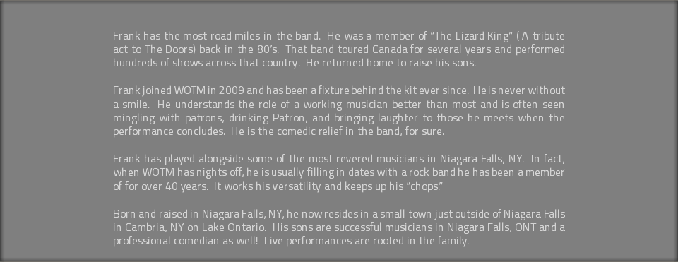 &nbsp;Frank has the most road miles in the band. He was a member of “The Lizard King” ( A tribute act to The Doors) back in the 80’s. That band toured Canada for several years and performed hundreds of shows across that country. He returned home to raise his sons. Frank joined WOTM in 2009 and has been a fixture behind the kit ever since. He is never without a smile. He understands the role of a working musician better than most and is often seen mingling with patrons, drinking Patron, and bringing laughter to those he meets when the performance concludes. He is the comedic relief in the band, for sure. Frank has played alongside some of the most revered musicians in Niagara Falls, NY. In fact, when WOTM has nights off, he is usually filling in dates with a rock band he has been a member of for over 40 years. It works his versatility and keeps up his “chops.” Born and raised in Niagara Falls, NY, he now resides in a small town just outside of Niagara Falls in Cambria, NY on Lake Ontario. His sons are successful musicians in Niagara Falls, ONT and a professional comedian as well! Live performances are rooted in the family. 