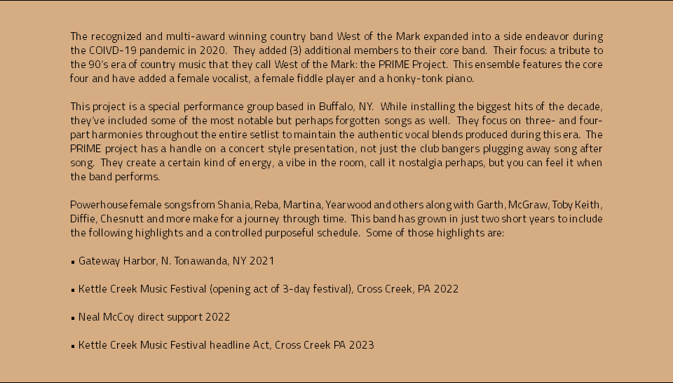 &nbsp;The recognized and multi-award winning country band West of the Mark expanded into a side endeavor during the COIVD-19 pandemic in 2020. They added (3) additional members to their core band. Their focus: a tribute to the 90’s era of country music that they call West of the Mark: the PRIME Project. This ensemble features the core four and have added a female vocalist, a female fiddle player and a honky-tonk piano. This project is a special performance group based in Buffalo, NY. While installing the biggest hits of the decade, they’ve included some of the most notable but perhaps forgotten songs as well. They focus on three- and four-part harmonies throughout the entire setlist to maintain the authentic vocal blends produced during this era. The PRIME project has a handle on a concert style presentation, not just the club bangers plugging away song after song. They create a certain kind of energy, a vibe in the room, call it nostalgia perhaps, but you can feel it when the band performs. Powerhouse female songs from Shania, Reba, Martina, Yearwood and others along with Garth, McGraw, Toby Keith, Diffie, Chesnutt and more make for a journey through time. This band has grown in just two short years to include the following highlights and a controlled purposeful schedule. Some of those highlights are: • Gateway Harbor, N. Tonawanda, NY 2021 • Kettle Creek Music Festival (opening act of 3-day festival), Cross Creek, PA 2022 • Neal McCoy direct support 2022 • Kettle Creek Music Festival headline Act, Cross Creek PA 2023
