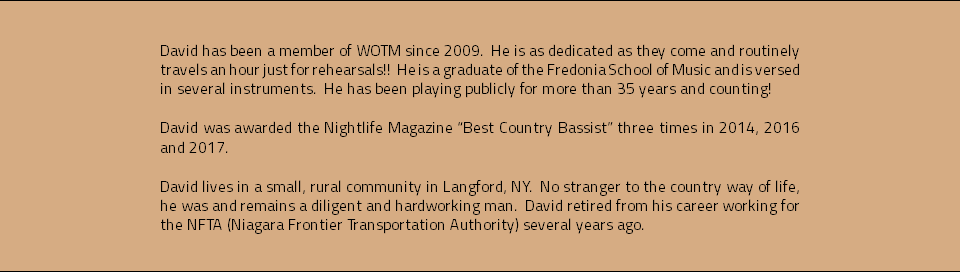 &nbsp;David has been a member of WOTM since 2009. He is as dedicated as they come and routinely travels an hour just for rehearsals!! He is a graduate of the Fredonia School of Music and is versed in several instruments. He has been playing publicly for more than 35 years and counting! David was awarded the Nightlife Magazine “Best Country Bassist” three times in 2014, 2016 and 2017. David lives in a small, rural community in Langford, NY. No stranger to the country way of life, he was and remains a diligent and hardworking man. David retired from his career working for the NFTA (Niagara Frontier Transportation Authority) several years ago. 