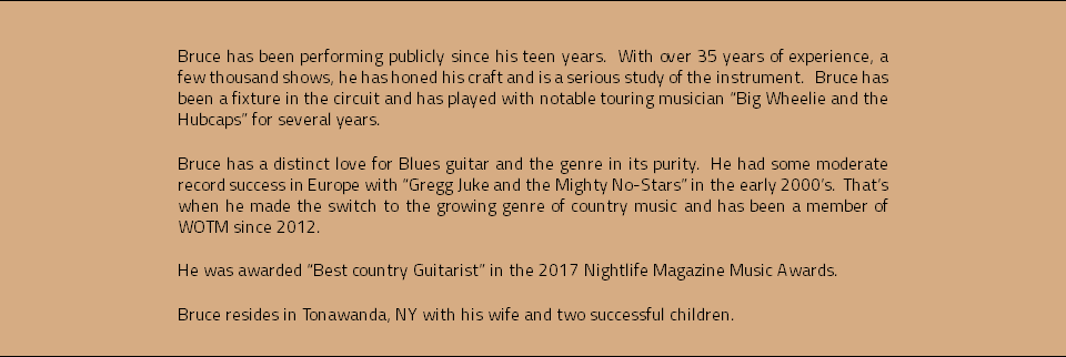 &nbsp;Bruce has been performing publicly since his teen years. With over 35 years of experience, a few thousand shows, he has honed his craft and is a serious study of the instrument. Bruce has been a fixture in the circuit and has played with notable touring musician “Big Wheelie and the Hubcaps” for several years. Bruce has a distinct love for Blues guitar and the genre in its purity. He had some moderate record success in Europe with “Gregg Juke and the Mighty No-Stars” in the early 2000’s. That’s when he made the switch to the growing genre of country music and has been a member of WOTM since 2012. He was awarded “Best country Guitarist” in the 2017 Nightlife Magazine Music Awards. Bruce resides in Tonawanda, NY with his wife and two successful children.