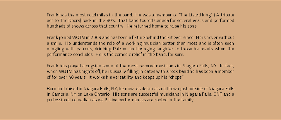 &nbsp;Frank has the most road miles in the band. He was a member of “The Lizard King” ( A tribute act to The Doors) back in the 80’s. That band toured Canada for several years and performed hundreds of shows across that country. He returned home to raise his sons. Frank joined WOTM in 2009 and has been a fixture behind the kit ever since. He is never without a smile. He understands the role of a working musician better than most and is often seen mingling with patrons, drinking Patron, and bringing laughter to those he meets when the performance concludes. He is the comedic relief in the band, for sure. Frank has played alongside some of the most revered musicians in Niagara Falls, NY. In fact, when WOTM has nights off, he is usually filling in dates with a rock band he has been a member of for over 40 years. It works his versatility and keeps up his “chops.” Born and raised in Niagara Falls, NY, he now resides in a small town just outside of Niagara Falls in Cambria, NY on Lake Ontario. His sons are successful musicians in Niagara Falls, ONT and a professional comedian as well! Live performances are rooted in the family. 
