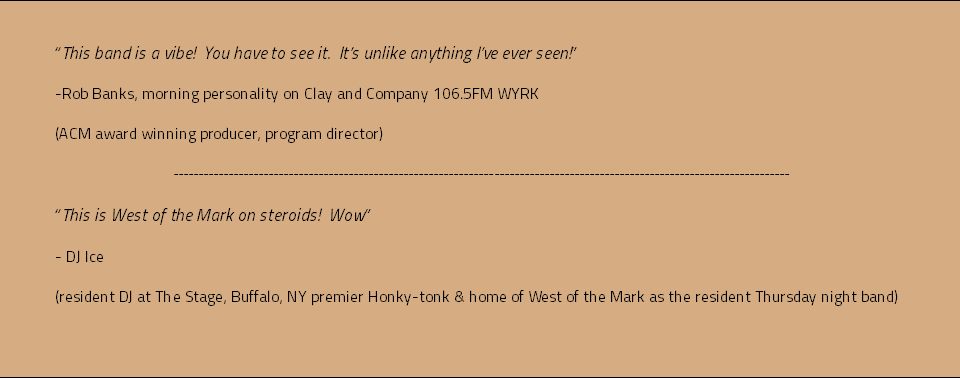 &nbsp;“This band is a vibe! You have to see it. It’s unlike anything I’ve ever seen!” -Rob Banks, morning personality on Clay and Company 106.5FM WYRK (ACM award winning producer, program director) --------------------------------------------------------------------------------------------------------------------------- “This is West of the Mark on steroids! Wow” - DJ Ice (resident DJ at The Stage, Buffalo, NY premier Honky-tonk & home of West of the Mark as the resident Thursday night band) 